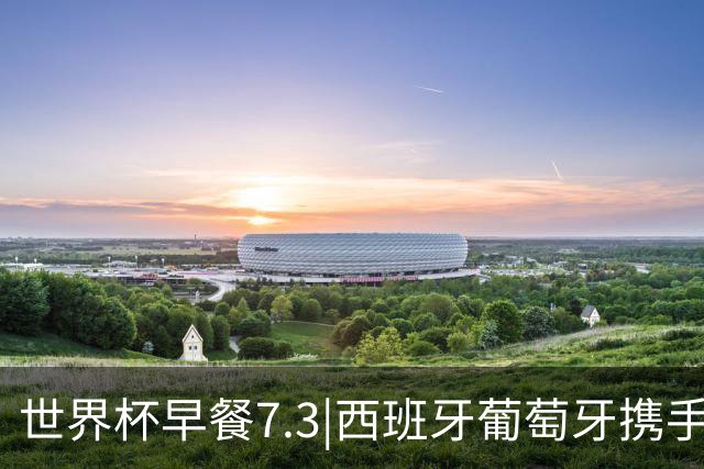 世界杯早餐7.3|西班牙葡萄牙携手晋级16强 世预赛中国男篮迎战日本
