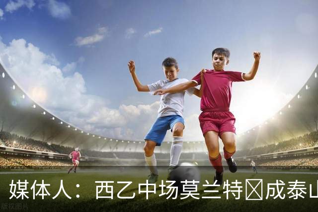 媒体人：西乙中场莫兰特‌成泰山队新外援首选，已经在走手续