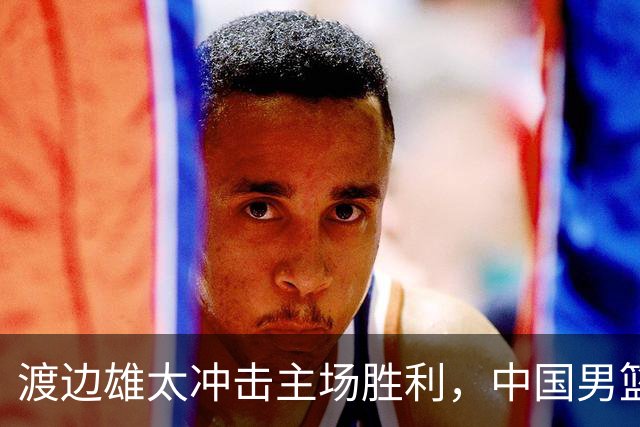 渡边雄太冲击主场胜利，中国男篮需警惕忍不住的对手