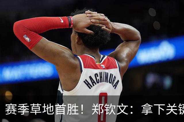 赛季草地首胜！郑钦文：拿下关键分很开心 放平心态全力拼搏